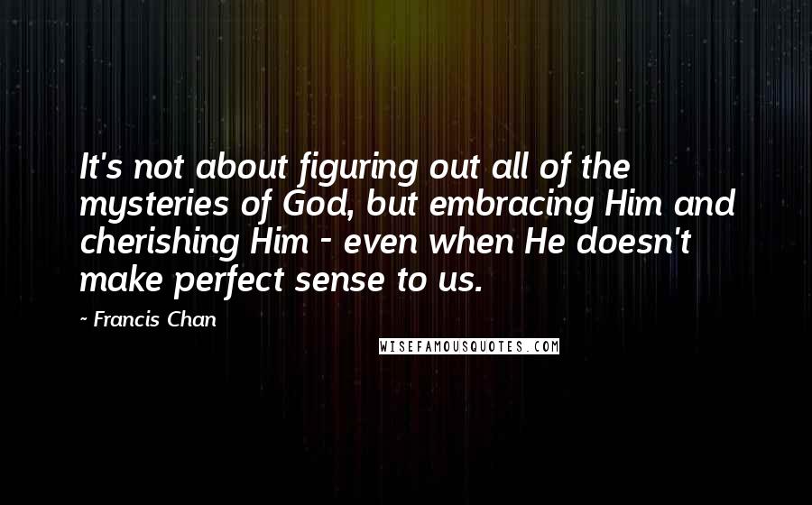 Francis Chan Quotes: It's not about figuring out all of the mysteries of God, but embracing Him and cherishing Him - even when He doesn't make perfect sense to us.
