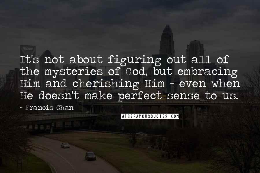 Francis Chan Quotes: It's not about figuring out all of the mysteries of God, but embracing Him and cherishing Him - even when He doesn't make perfect sense to us.