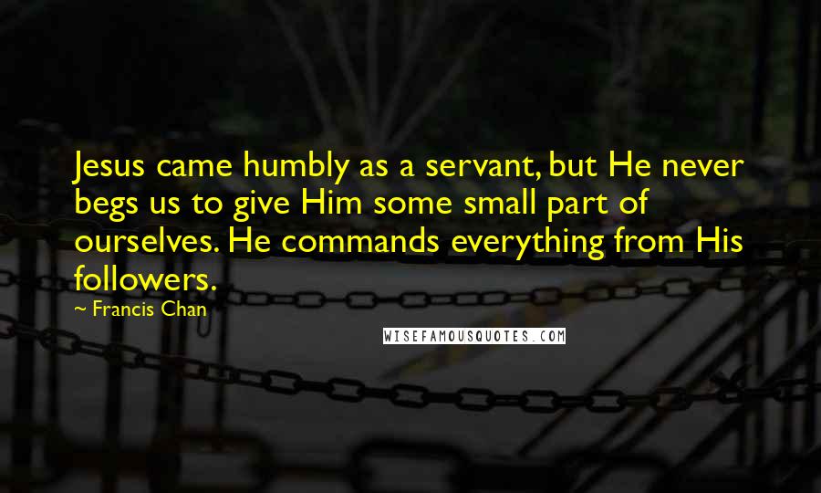 Francis Chan Quotes: Jesus came humbly as a servant, but He never begs us to give Him some small part of ourselves. He commands everything from His followers.