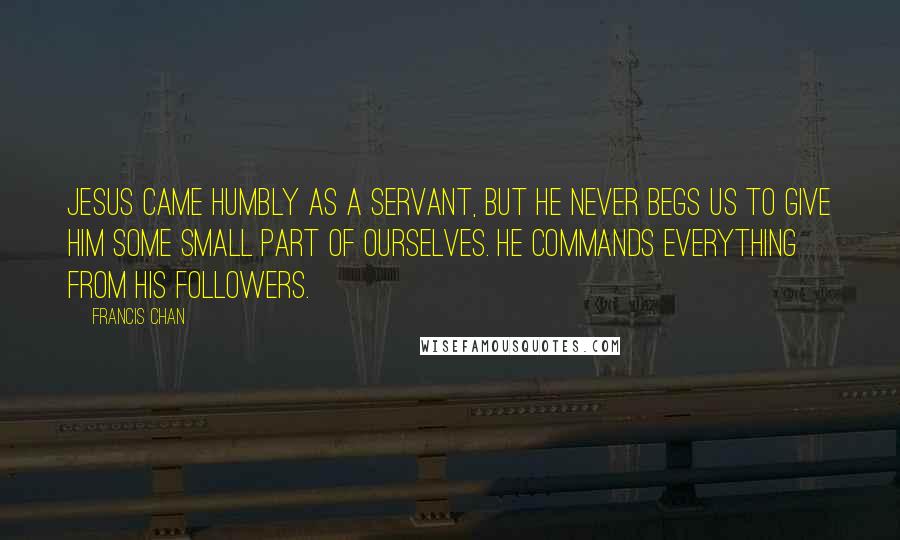 Francis Chan Quotes: Jesus came humbly as a servant, but He never begs us to give Him some small part of ourselves. He commands everything from His followers.