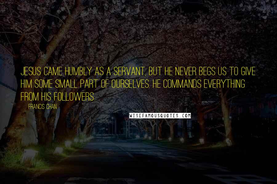 Francis Chan Quotes: Jesus came humbly as a servant, but He never begs us to give Him some small part of ourselves. He commands everything from His followers.