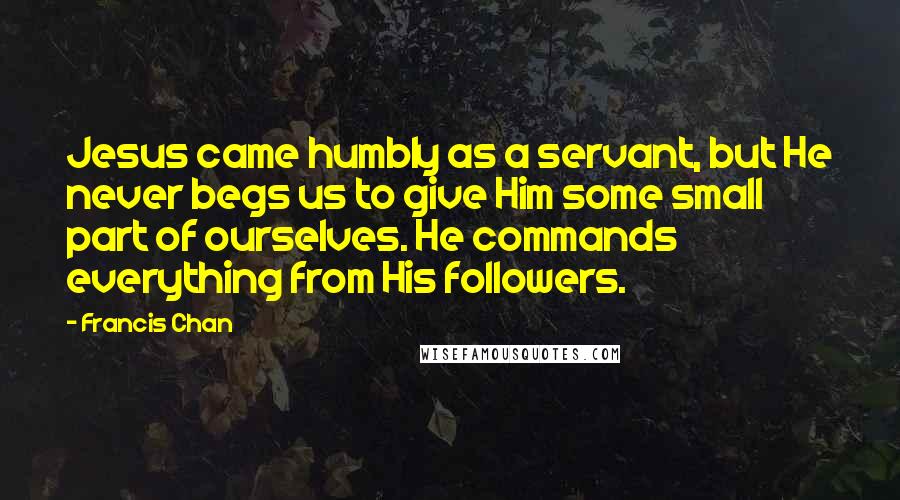 Francis Chan Quotes: Jesus came humbly as a servant, but He never begs us to give Him some small part of ourselves. He commands everything from His followers.