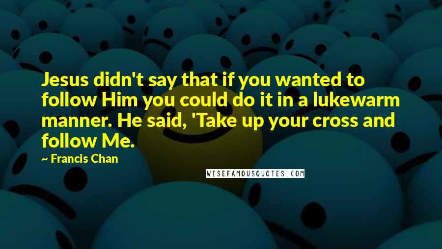 Francis Chan Quotes: Jesus didn't say that if you wanted to follow Him you could do it in a lukewarm manner. He said, 'Take up your cross and follow Me.