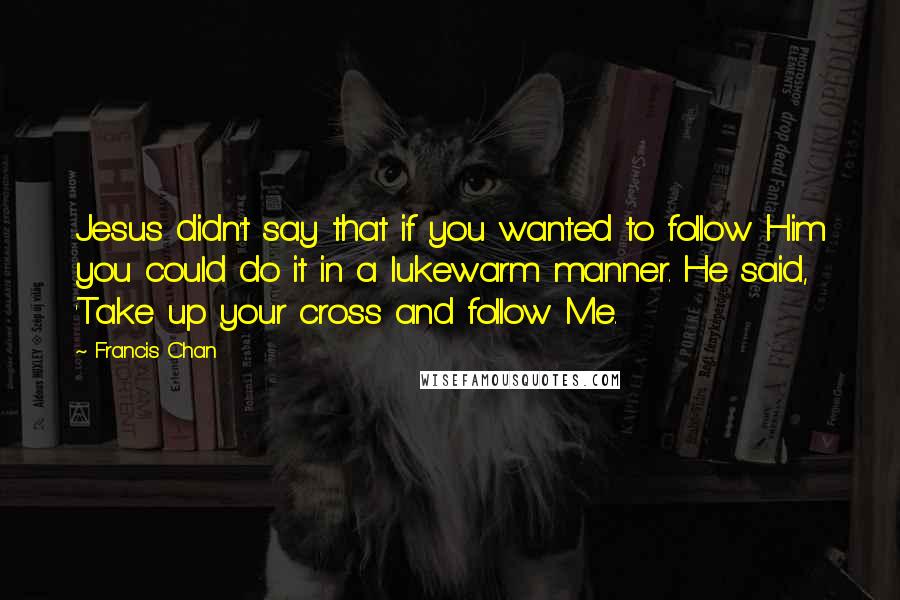 Francis Chan Quotes: Jesus didn't say that if you wanted to follow Him you could do it in a lukewarm manner. He said, 'Take up your cross and follow Me.