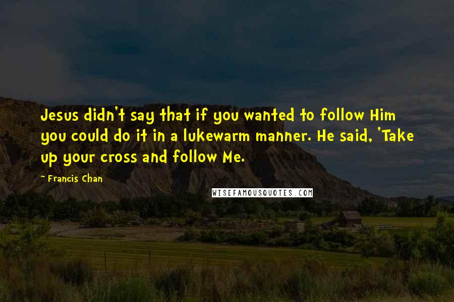 Francis Chan Quotes: Jesus didn't say that if you wanted to follow Him you could do it in a lukewarm manner. He said, 'Take up your cross and follow Me.