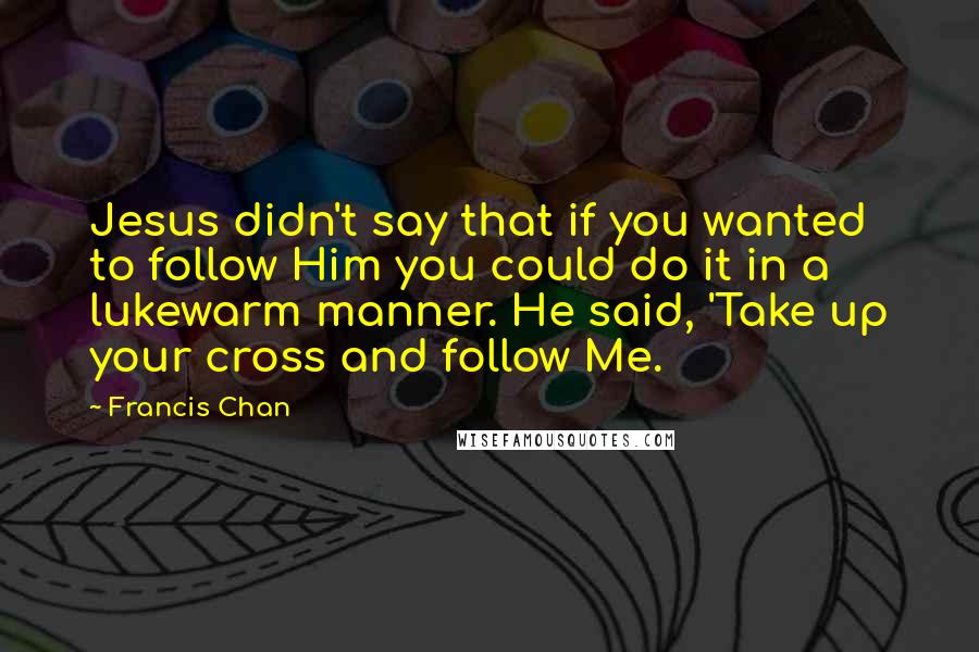 Francis Chan Quotes: Jesus didn't say that if you wanted to follow Him you could do it in a lukewarm manner. He said, 'Take up your cross and follow Me.