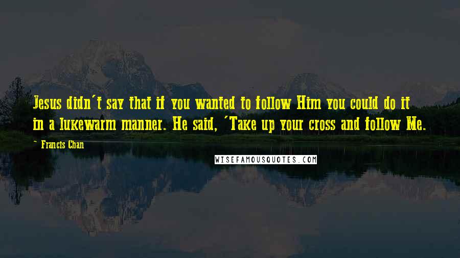 Francis Chan Quotes: Jesus didn't say that if you wanted to follow Him you could do it in a lukewarm manner. He said, 'Take up your cross and follow Me.