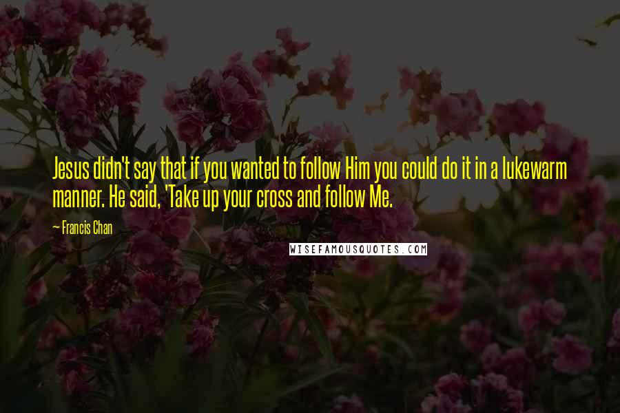 Francis Chan Quotes: Jesus didn't say that if you wanted to follow Him you could do it in a lukewarm manner. He said, 'Take up your cross and follow Me.