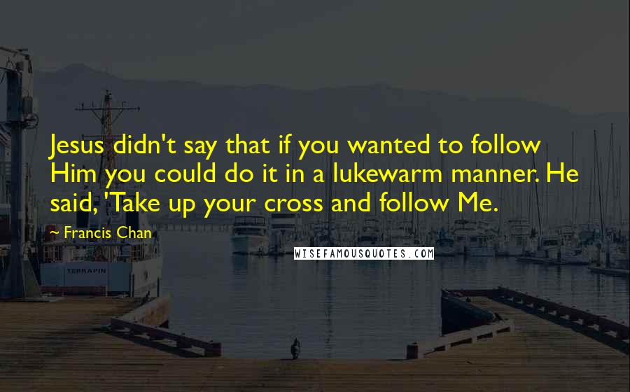 Francis Chan Quotes: Jesus didn't say that if you wanted to follow Him you could do it in a lukewarm manner. He said, 'Take up your cross and follow Me.