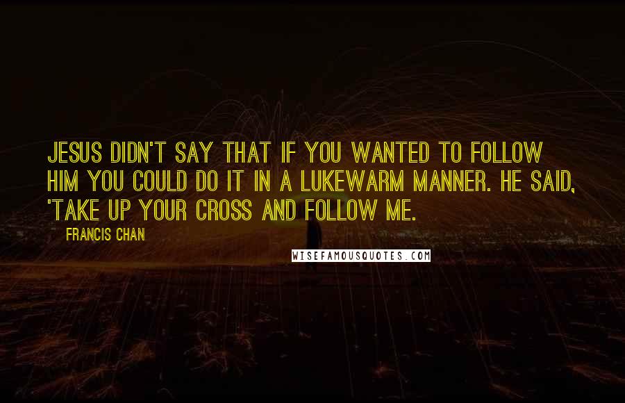 Francis Chan Quotes: Jesus didn't say that if you wanted to follow Him you could do it in a lukewarm manner. He said, 'Take up your cross and follow Me.