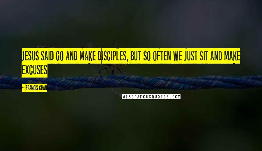 Francis Chan Quotes: Jesus said go and make disciples, but so often we just sit and make excuses