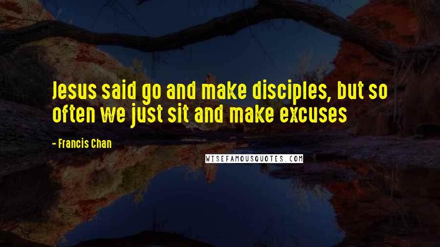 Francis Chan Quotes: Jesus said go and make disciples, but so often we just sit and make excuses