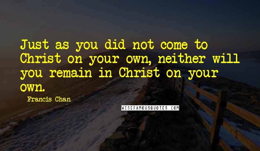 Francis Chan Quotes: Just as you did not come to Christ on your own, neither will you remain in Christ on your own.