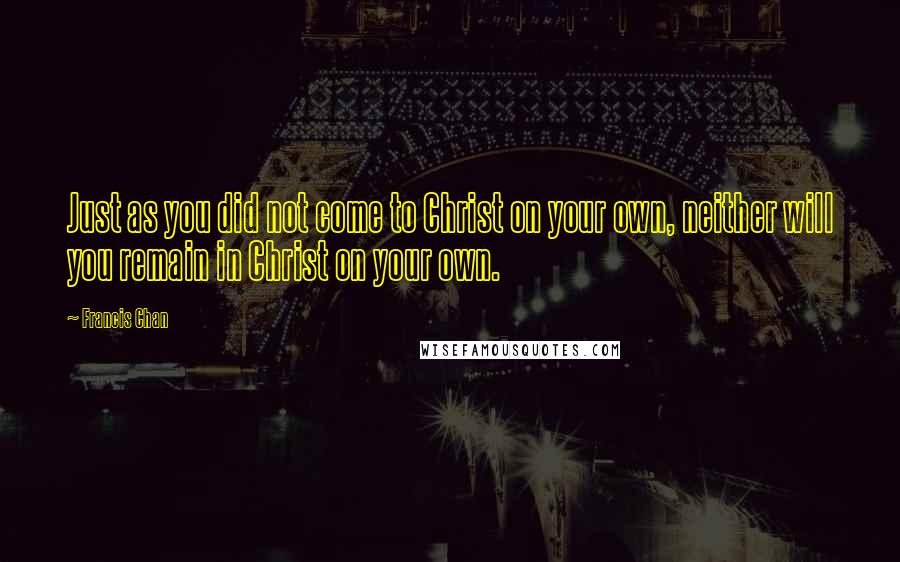 Francis Chan Quotes: Just as you did not come to Christ on your own, neither will you remain in Christ on your own.