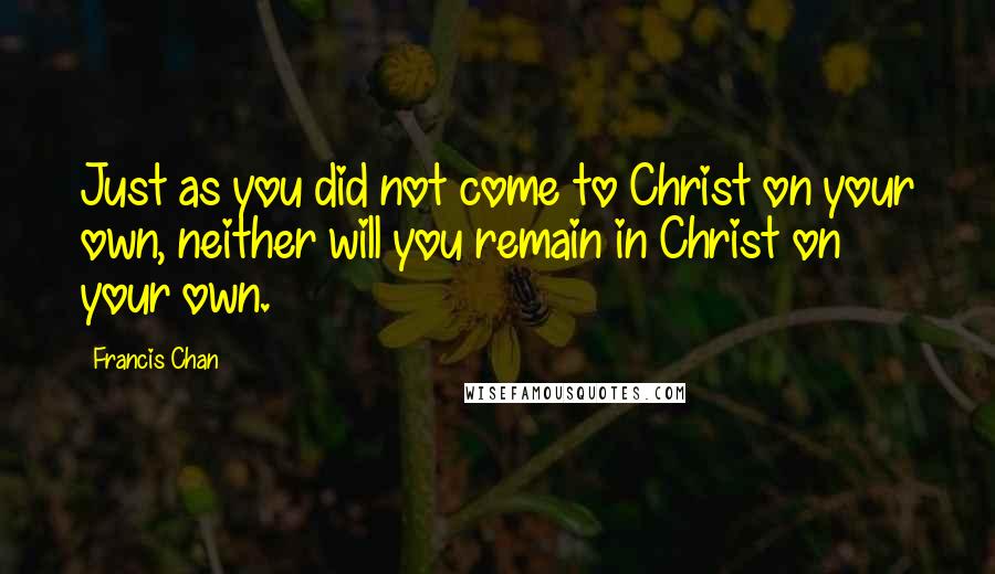 Francis Chan Quotes: Just as you did not come to Christ on your own, neither will you remain in Christ on your own.