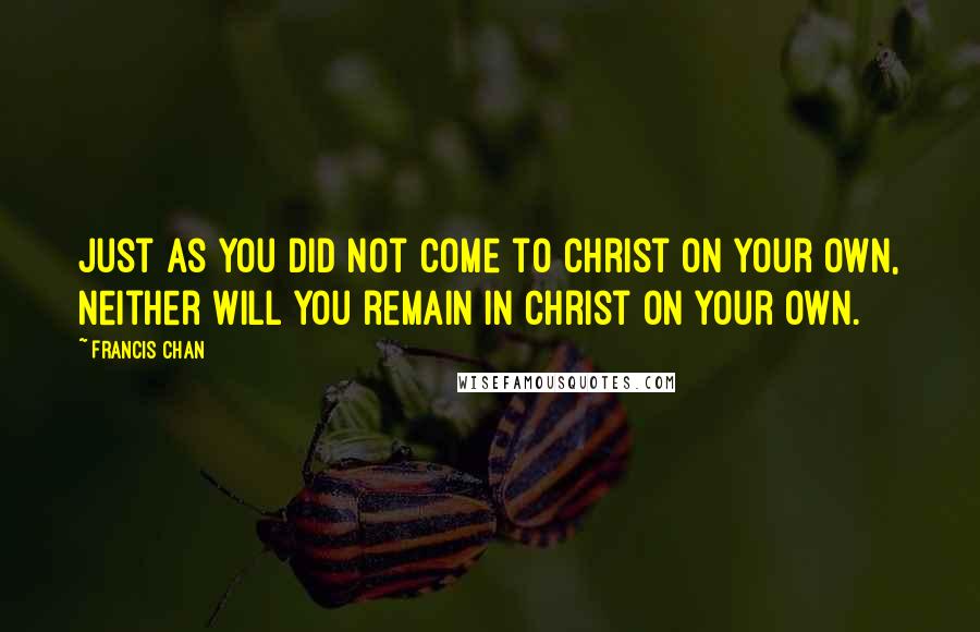 Francis Chan Quotes: Just as you did not come to Christ on your own, neither will you remain in Christ on your own.