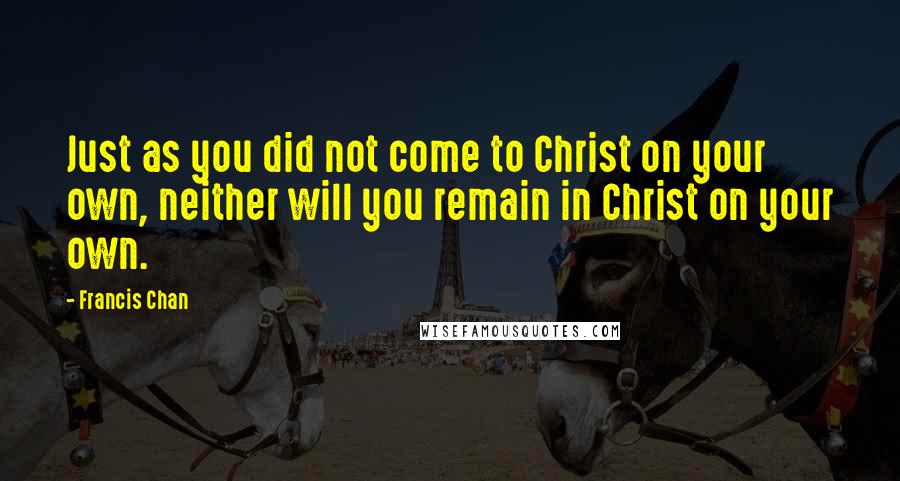 Francis Chan Quotes: Just as you did not come to Christ on your own, neither will you remain in Christ on your own.