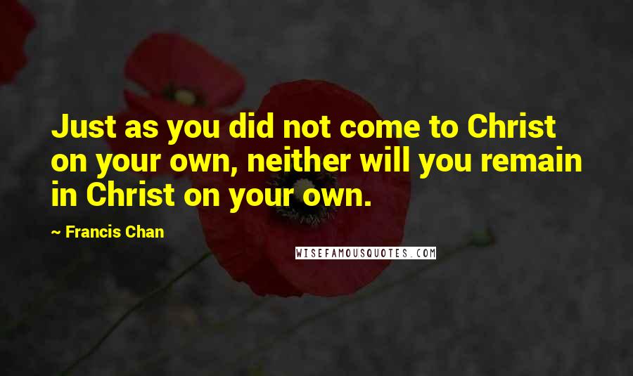 Francis Chan Quotes: Just as you did not come to Christ on your own, neither will you remain in Christ on your own.