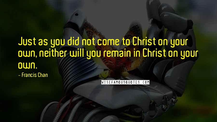 Francis Chan Quotes: Just as you did not come to Christ on your own, neither will you remain in Christ on your own.