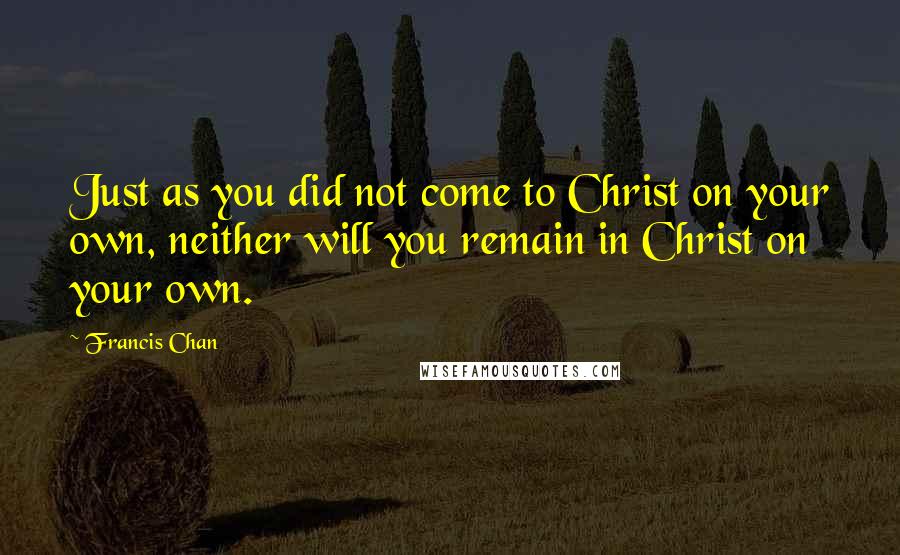 Francis Chan Quotes: Just as you did not come to Christ on your own, neither will you remain in Christ on your own.