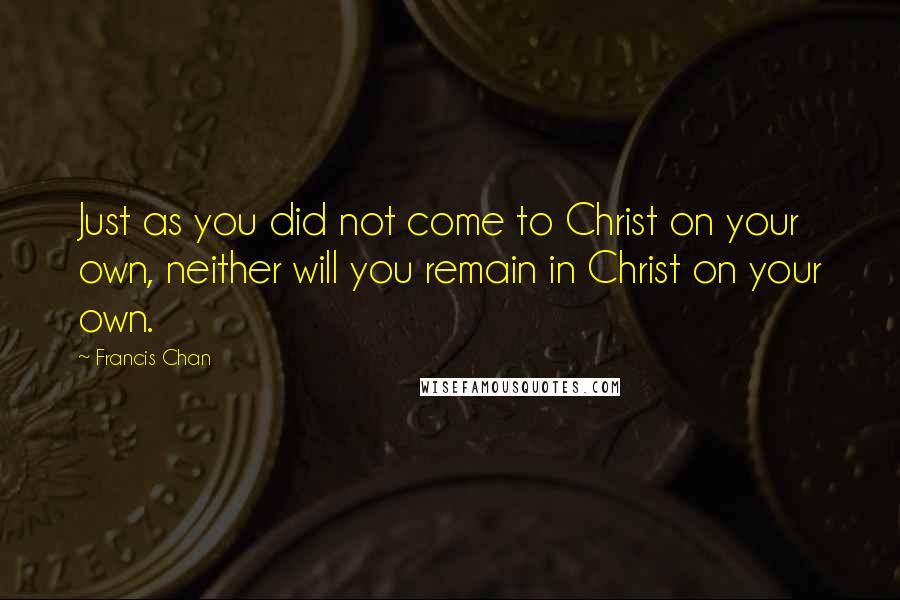 Francis Chan Quotes: Just as you did not come to Christ on your own, neither will you remain in Christ on your own.