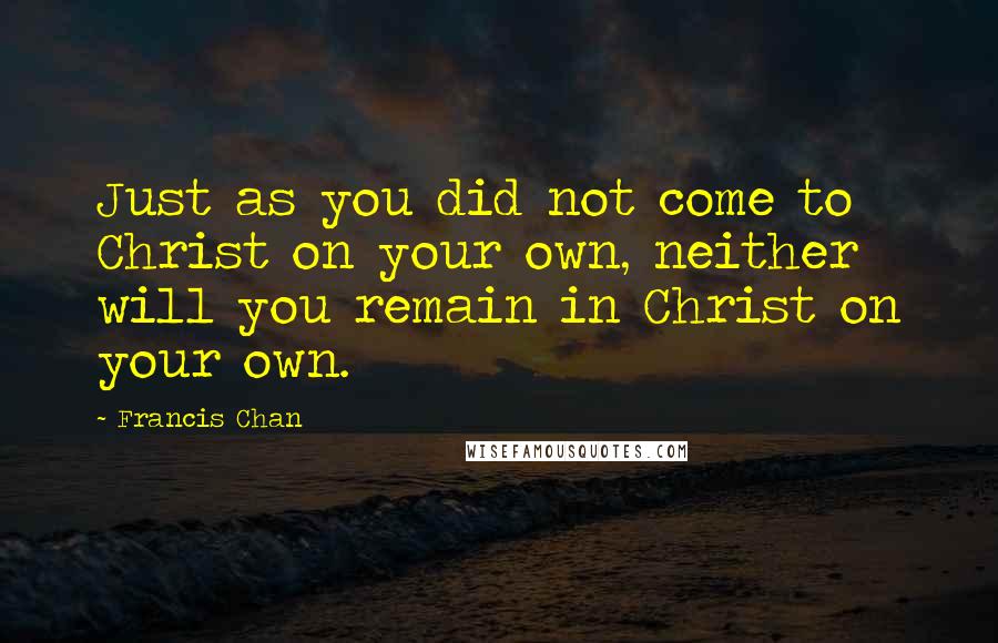 Francis Chan Quotes: Just as you did not come to Christ on your own, neither will you remain in Christ on your own.