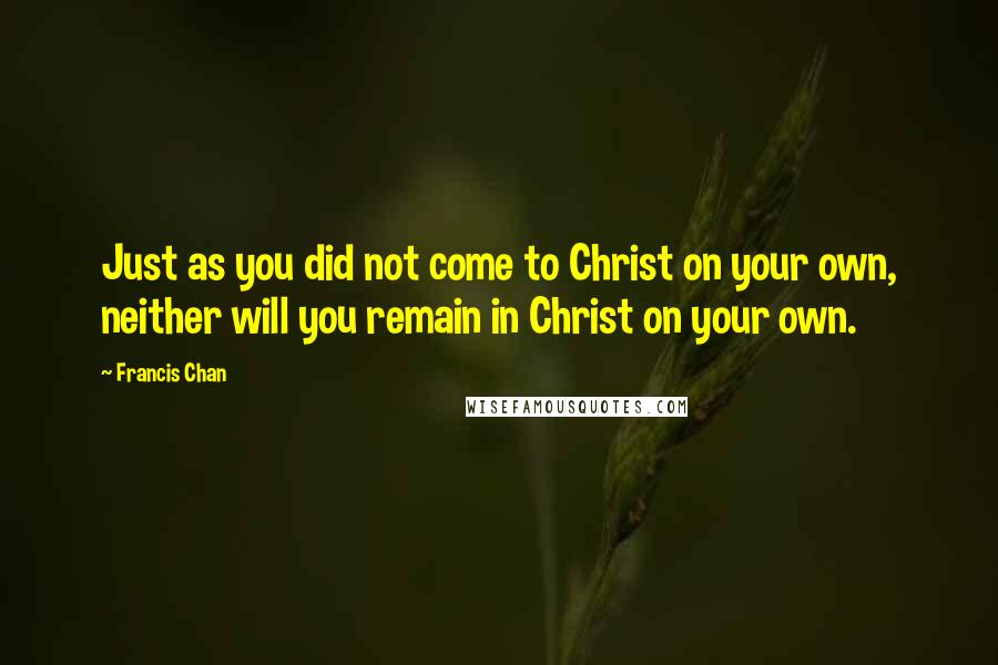 Francis Chan Quotes: Just as you did not come to Christ on your own, neither will you remain in Christ on your own.