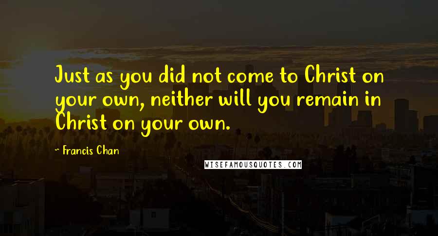 Francis Chan Quotes: Just as you did not come to Christ on your own, neither will you remain in Christ on your own.
