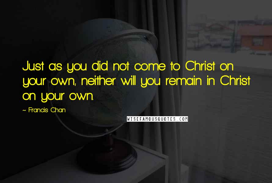 Francis Chan Quotes: Just as you did not come to Christ on your own, neither will you remain in Christ on your own.