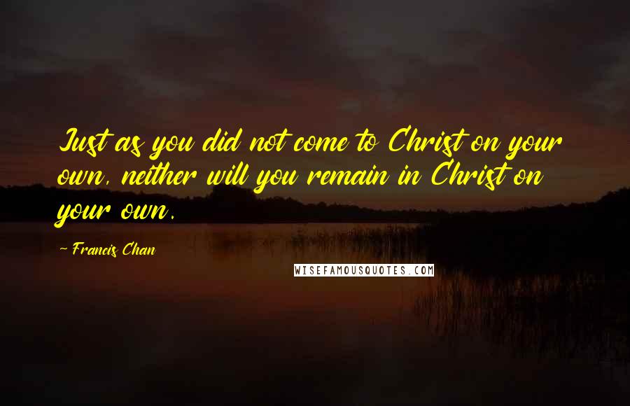 Francis Chan Quotes: Just as you did not come to Christ on your own, neither will you remain in Christ on your own.