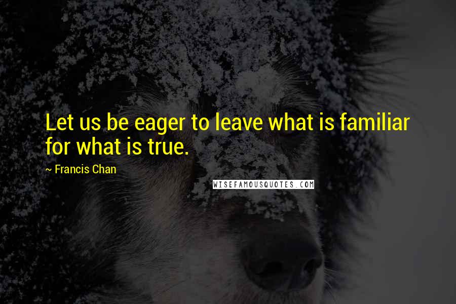Francis Chan Quotes: Let us be eager to leave what is familiar for what is true.