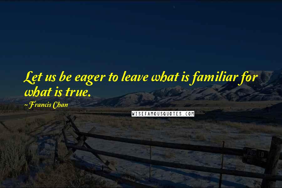 Francis Chan Quotes: Let us be eager to leave what is familiar for what is true.
