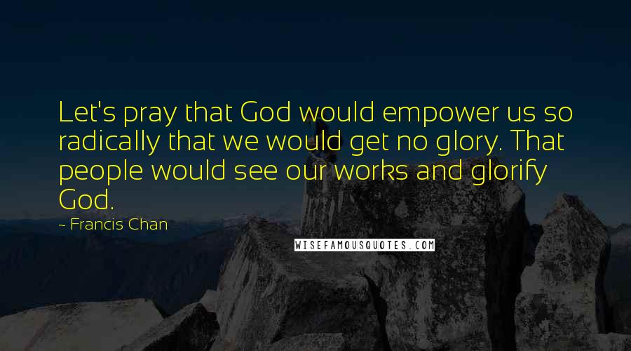 Francis Chan Quotes: Let's pray that God would empower us so radically that we would get no glory. That people would see our works and glorify God.