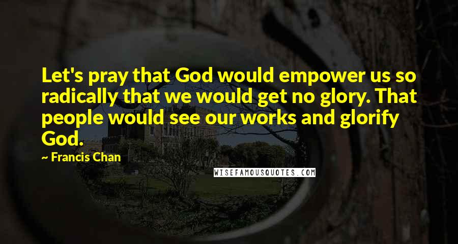 Francis Chan Quotes: Let's pray that God would empower us so radically that we would get no glory. That people would see our works and glorify God.