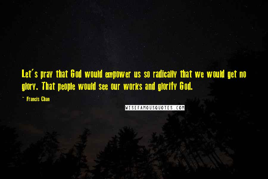 Francis Chan Quotes: Let's pray that God would empower us so radically that we would get no glory. That people would see our works and glorify God.