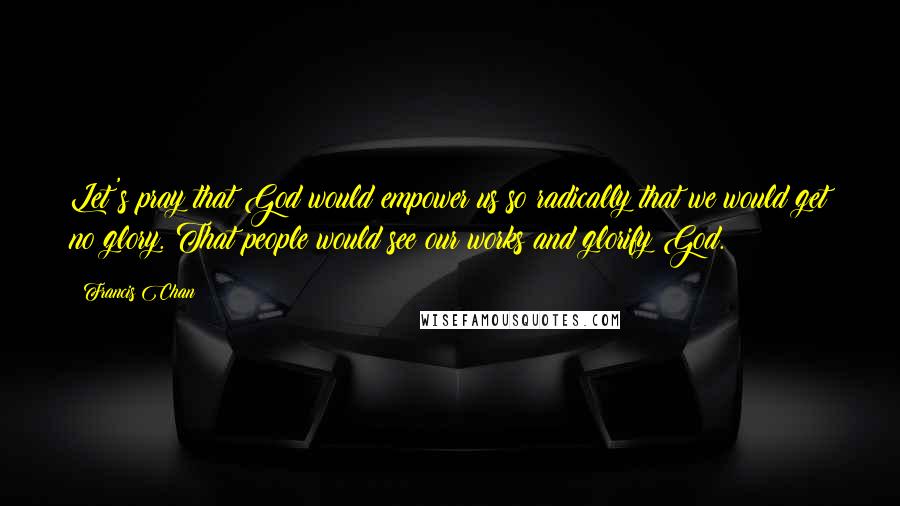 Francis Chan Quotes: Let's pray that God would empower us so radically that we would get no glory. That people would see our works and glorify God.