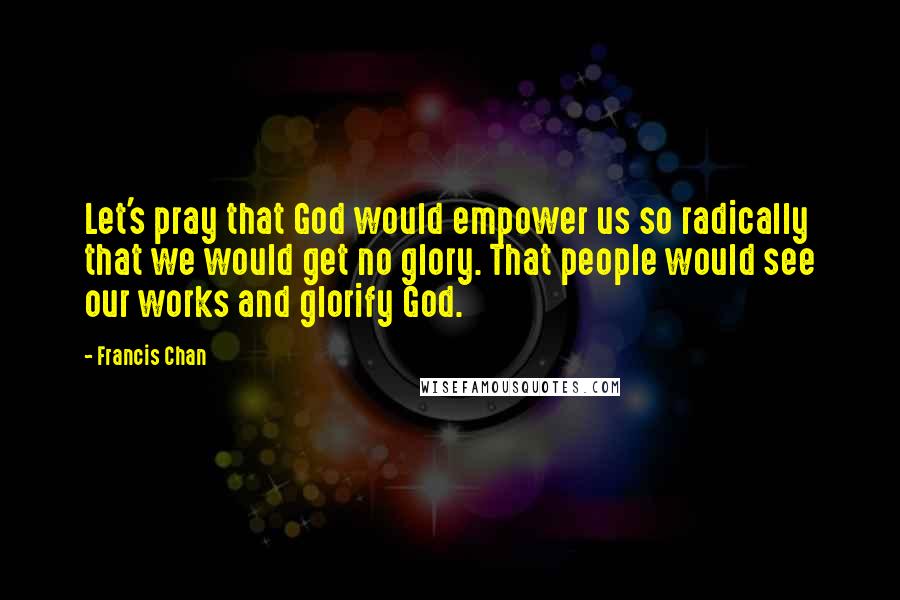 Francis Chan Quotes: Let's pray that God would empower us so radically that we would get no glory. That people would see our works and glorify God.