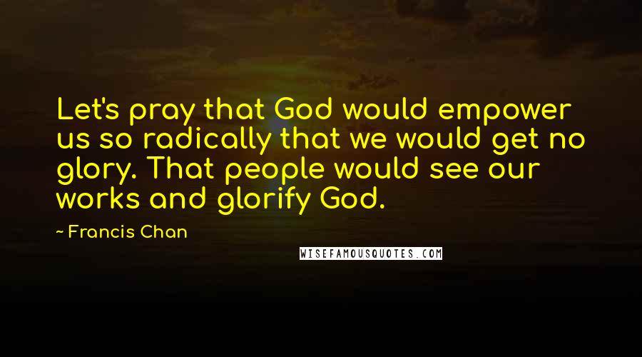 Francis Chan Quotes: Let's pray that God would empower us so radically that we would get no glory. That people would see our works and glorify God.