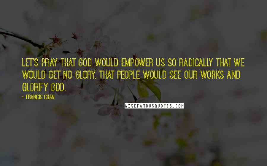 Francis Chan Quotes: Let's pray that God would empower us so radically that we would get no glory. That people would see our works and glorify God.