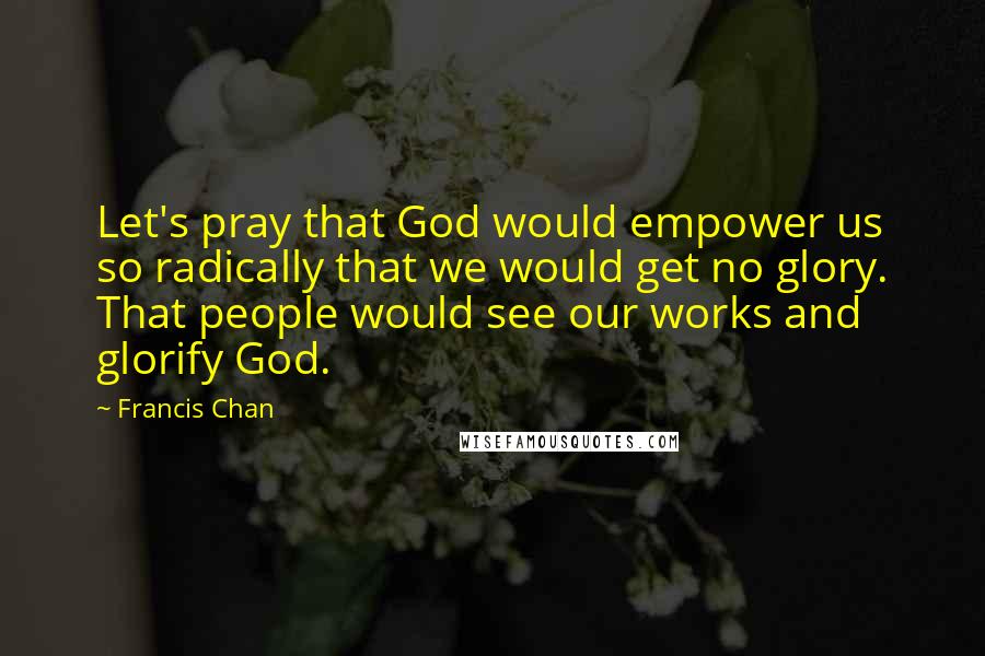 Francis Chan Quotes: Let's pray that God would empower us so radically that we would get no glory. That people would see our works and glorify God.