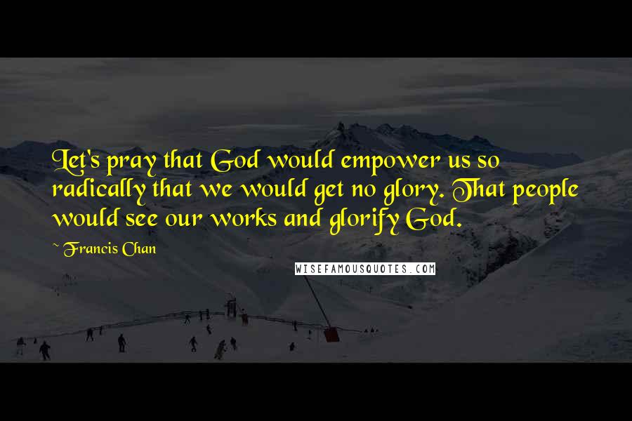 Francis Chan Quotes: Let's pray that God would empower us so radically that we would get no glory. That people would see our works and glorify God.