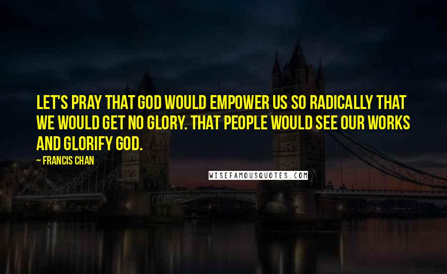 Francis Chan Quotes: Let's pray that God would empower us so radically that we would get no glory. That people would see our works and glorify God.