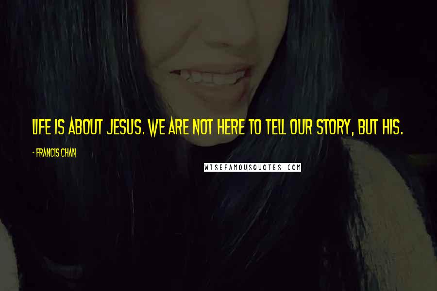 Francis Chan Quotes: Life is about Jesus. We are not here to tell our story, but His.