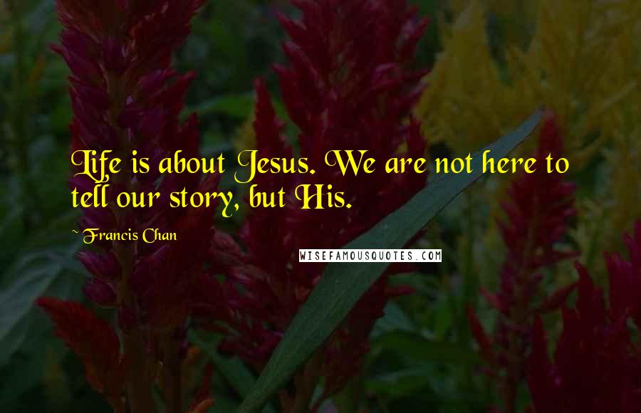 Francis Chan Quotes: Life is about Jesus. We are not here to tell our story, but His.