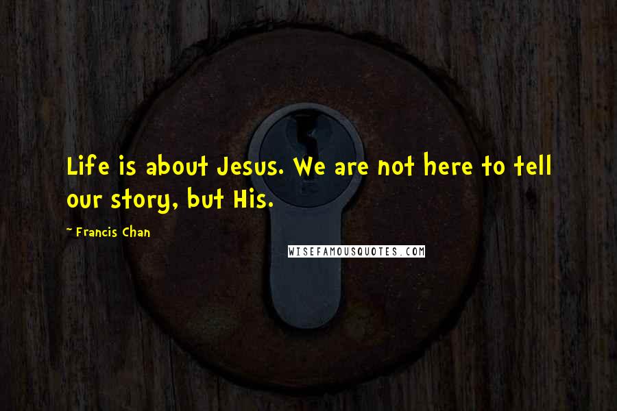 Francis Chan Quotes: Life is about Jesus. We are not here to tell our story, but His.