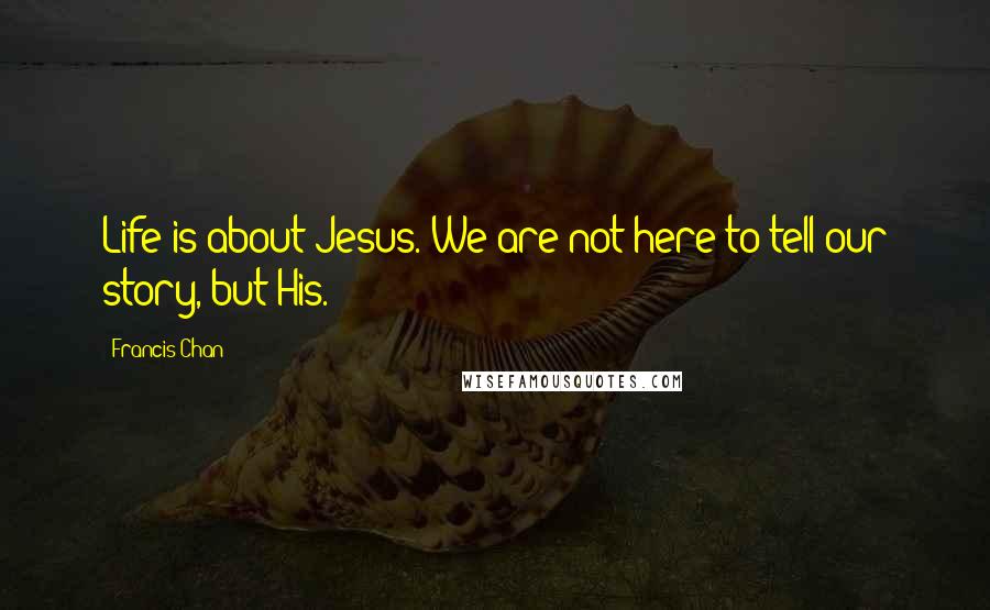 Francis Chan Quotes: Life is about Jesus. We are not here to tell our story, but His.