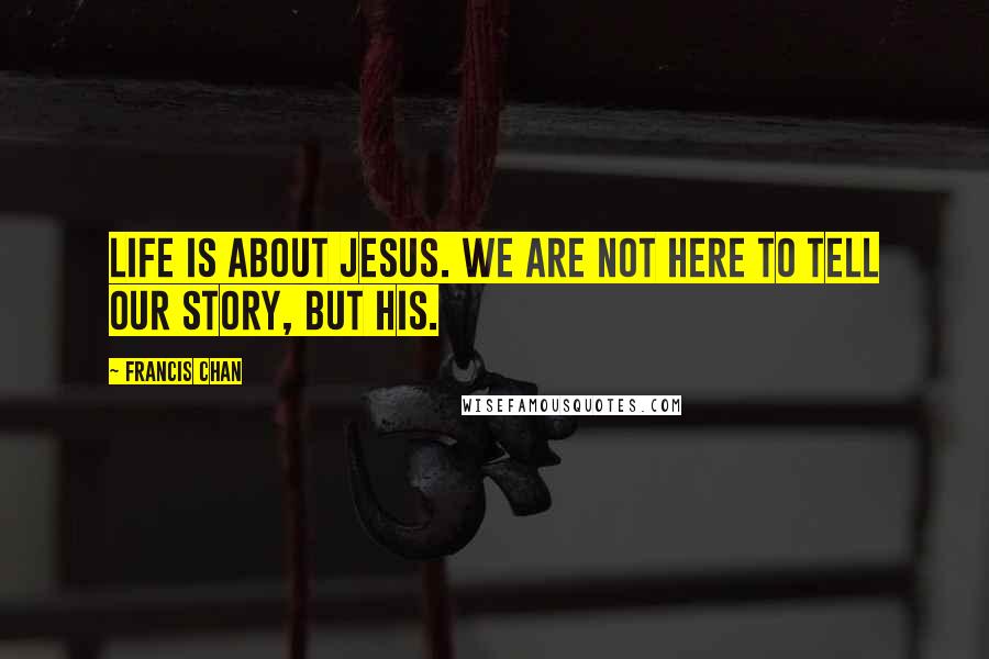 Francis Chan Quotes: Life is about Jesus. We are not here to tell our story, but His.