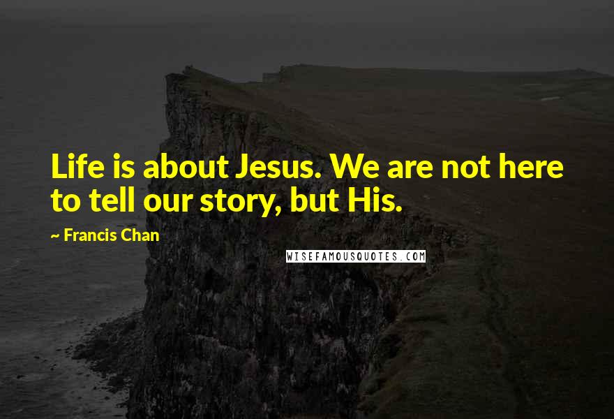 Francis Chan Quotes: Life is about Jesus. We are not here to tell our story, but His.