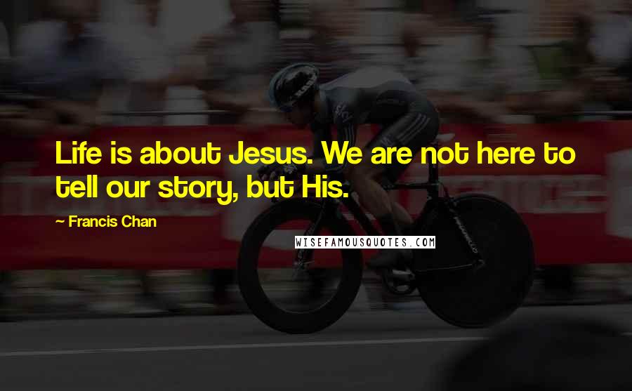 Francis Chan Quotes: Life is about Jesus. We are not here to tell our story, but His.