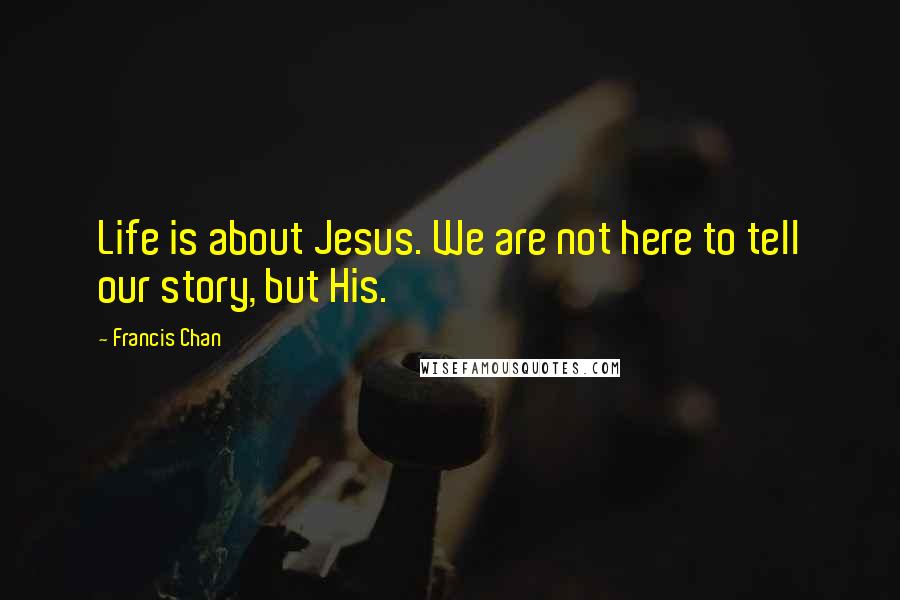 Francis Chan Quotes: Life is about Jesus. We are not here to tell our story, but His.